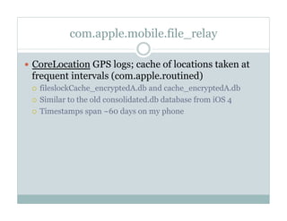 com.apple.mobile.file_relay
—  CoreLocation GPS logs; cache of locations taken at
frequent intervals (com.apple.routined)
¡  fileslockCache_encryptedA.db and cache_encryptedA.db
¡  Similar to the old consolidated.db database from iOS 4
¡  Timestamps span ~60 days on my phone
 