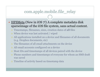 com.apple.mobile.file_relay
—  HFSMeta (New in iOS 7!) A complete metadata disk
sparseimage of the iOS file system, sans actual content.
¡  Timestamps, filenames, sizes, creation dates of all files
¡  When device was last activated / wiped
¡  All applications installed on a device and filenames of all documents
(e.g. Dropbox documents, etc)
¡  The filenames of all email attachments on the device
¡  All email accounts configured on a device
¡  Host IDs and timestamps of all devices paired with the device
¡  Phone numbers and timestamps of everyone for whom an SMS draft
was saved
¡  Timeline of activity based on timestamp data
 