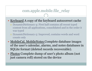 com.apple.mobile.file_relay
—  Keyboard A copy of the keyboard autocorrect cache
¡  DynamicDictionary-4: First half contains all recent typed
content from all applications, consolidated and in the order it
was typed
¡  DynamicDictionary-5: Improved, contains words and word
counts only
—  MobileCal, MobileNotes Complete database images
of the user’s calendar, alarms, and notes databases in
SQLite format (deleted records recoverable).
—  Photos Complete dump of user’s photo album (not
just camera roll) stored on the device
 