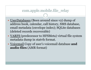 com.apple.mobile.file_relay
—  UserDatabases (Been around since v2) dump of
address book, calendar, call history, SMS database,
email metadata (envelope index); SQLite databases
(deleted records recoverable)
—  VARFS (predecessor to HFSMeta) virtual file system
metadata dump in statvfs format.
—  Voicemail Copy of user’s voicemail database and
audio files (AMR format)
 