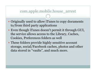 com.apple.mobile.house_arrest
—  Originally used to allow iTunes to copy documents
to/from third party applications
—  Even though iTunes doesn’t permit it through GUI,
the service allows access to the Library, Caches,
Cookies, Preferences folders as well
—  These folders provide highly sensitive account
storage, social/Facebook caches, photos and other
data stored in “vaults”, and much more.
 