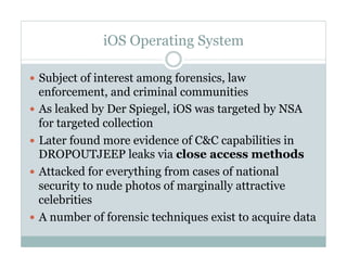 iOS Operating System
—  Subject of interest among forensics, law
enforcement, and criminal communities
—  As leaked by Der Spiegel, iOS was targeted by NSA
for targeted collection
—  Later found more evidence of C&C capabilities in
DROPOUTJEEP leaks via close access methods
—  Attacked for everything from cases of national
security to nude photos of marginally attractive
celebrities
—  A number of forensic techniques exist to acquire data
 
