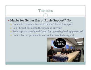 Theories
—  Maybe for Genius Bar or Apple Support? No.
¡  Data is in too raw a format to be used for tech support
¡  Can’t be put back onto the phone in any way
¡  Tech support use shouldn’t call for bypassing backup password
¡  Data is far too personal in nature for mere tech support
 