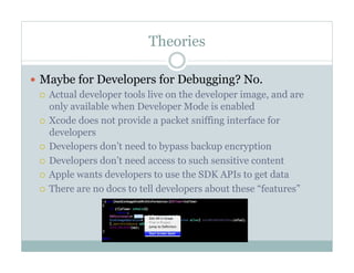 Theories
—  Maybe for Developers for Debugging? No.
¡  Actual developer tools live on the developer image, and are
only available when Developer Mode is enabled
¡  Xcode does not provide a packet sniffing interface for
developers
¡  Developers don’t need to bypass backup encryption
¡  Developers don’t need access to such sensitive content
¡  Apple wants developers to use the SDK APIs to get data
¡  There are no docs to tell developers about these “features”
 
