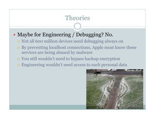 Theories
—  Maybe for Engineering / Debugging? No.
¡  Not all 600 million devices need debugging always on
¡  By preventing localhost connections, Apple must know these
services are being abused by malware
¡  You still wouldn’t need to bypass backup encryption
¡  Engineering wouldn’t need access to such personal data
 