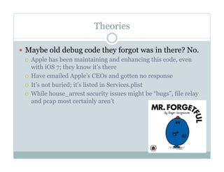 Theories
—  Maybe old debug code they forgot was in there? No.
¡  Apple has been maintaining and enhancing this code, even
with iOS 7; they know it’s there
¡  Have emailed Apple’s CEOs and gotten no response
¡  It’s not buried; it’s listed in Services.plist
¡  While house_arrest security issues might be “bugs”, file relay
and pcap most certainly aren’t
 