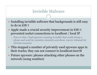 Invisible Malware
—  Installing invisible software that backgrounds is still easy
to do in iOS 7
—  Apple made a crucial security improvement in iOS 7:
prevented socket connections to localhost / local IP
¡  Prior to this, I had spyware running invisibly that could dump a
phone and send its contents remotely anywhere. (never released for
obvious reasons)
—  This stopped a number of privately used spyware apps in
their tracks; they can not connect to localhost:62078
—  Future spyware: phones attacking other phones on the
network (zomg zombies)
 