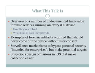 What This Talk Is
—  Overview of a number of undocumented high-value
forensic services running on every iOS device
¡  How they’ve evolved
¡  What kind of data they provide
—  Examples of forensic artifacts acquired that should
never come off the device without user consent
—  Surveillance mechanisms to bypass personal security
(intended for enterprises), but make potential targets
—  Suspicious design omissions in iOS that make
collection easier
 