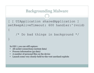 Backgrounding Malware
[ [ UIApplication sharedApplication ]
setKeepAliveTimeout: 600 handler:^(void)
{
/* Do bad things in background */
}
In iOS 7, you can still capture:
•  All socket connections (netstat data)
•  Process information (ps data)
•  A number of personal files on the device
•  Launch some very closely-held-to-the-vest userland exploits
 