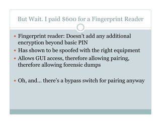 But Wait. I paid $600 for a Fingerprint Reader
—  Fingerprint reader: Doesn’t add any additional
encryption beyond basic PIN
—  Has shown to be spoofed with the right equipment
—  Allows GUI access, therefore allowing pairing,
therefore allowing forensic dumps
—  Oh, and… there’s a bypass switch for pairing anyway
 