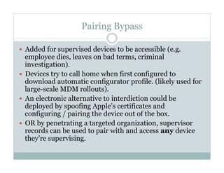 Pairing Bypass
—  Added for supervised devices to be accessible (e.g.
employee dies, leaves on bad terms, criminal
investigation).
—  Devices try to call home when first configured to
download automatic configurator profile. (likely used for
large-scale MDM rollouts).
—  An electronic alternative to interdiction could be
deployed by spoofing Apple’s certificates and
configuring / pairing the device out of the box.
—  OR by penetrating a targeted organization, supervisor
records can be used to pair with and access any device
they’re supervising.
 