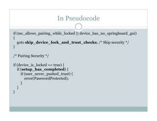 In Pseudocode
if (mc_allows_pairing_while_locked || device_has_no_springboard_gui)
{
goto skip_device_lock_and_trust_checks; /* Skip security */
}
 
/* Pairing Security */
 
if (device_is_locked == true) {
if (setup_has_completed) {
if (user_never_pushed_trust) {
error(PasswordProtected);
}
}
}
 