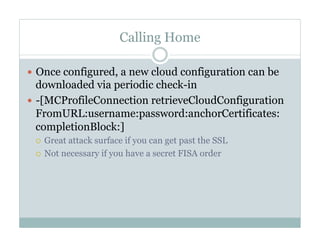 Calling Home
—  Once configured, a new cloud configuration can be
downloaded via periodic check-in
—  -[MCProfileConnection retrieveCloudConfiguration
FromURL:username:password:anchorCertificates:
completionBlock:]
¡  Great attack surface if you can get past the SSL
¡  Not necessary if you have a secret FISA order
 