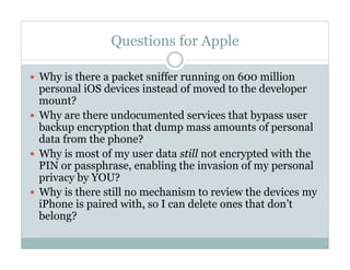 Questions for Apple
—  Why is there a packet sniffer running on 600 million
personal iOS devices instead of moved to the developer
mount?
—  Why are there undocumented services that bypass user
backup encryption that dump mass amounts of personal
data from the phone?
—  Why is most of my user data still not encrypted with the
PIN or passphrase, enabling the invasion of my personal
privacy by YOU?
—  Why is there still no mechanism to review the devices my
iPhone is paired with, so I can delete ones that don’t
belong?
 