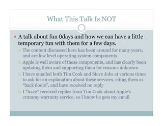 What This Talk Is NOT
—  A talk about fun 0days and how we can have a little
temporary fun with them for a few days.
¡  The content discussed here has been around for many years,
and are low level operating system components
¡  Apple is well aware of these components, and has clearly been
updating them and supporting them for reasons unknown
¡  I have emailed both Tim Cook and Steve Jobs at various times
to ask for an explanation about these services, citing them as
“back doors”, and have received no reply
¡  I *have* received replies from Tim Cook about Apple’s
crummy warranty service, so I know he gets my email
 