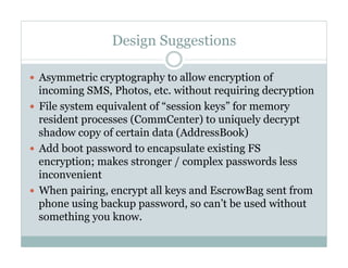 Design Suggestions
—  Asymmetric cryptography to allow encryption of
incoming SMS, Photos, etc. without requiring decryption
—  File system equivalent of “session keys” for memory
resident processes (CommCenter) to uniquely decrypt
shadow copy of certain data (AddressBook)
—  Add boot password to encapsulate existing FS
encryption; makes stronger / complex passwords less
inconvenient
—  When pairing, encrypt all keys and EscrowBag sent from
phone using backup password, so can’t be used without
something you know.
 