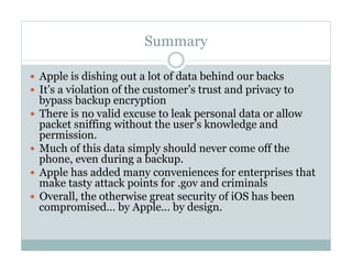 Summary
—  Apple is dishing out a lot of data behind our backs
—  It’s a violation of the customer’s trust and privacy to
bypass backup encryption
—  There is no valid excuse to leak personal data or allow
packet sniffing without the user’s knowledge and
permission.
—  Much of this data simply should never come off the
phone, even during a backup.
—  Apple has added many conveniences for enterprises that
make tasty attack points for .gov and criminals
—  Overall, the otherwise great security of iOS has been
compromised… by Apple… by design.
 