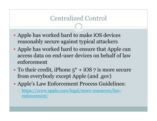 Centralized Control
—  Apple has worked hard to make iOS devices
reasonably secure against typical attackers
—  Apple has worked hard to ensure that Apple can
access data on end-user devices on behalf of law
enforcement
—  To their credit, iPhone 5* + iOS 7 is more secure
from everybody except Apple (and .gov)
—  Apple’s Law Enforcement Process Guidelines:
¡  https://www.apple.com/legal/more-resources/law-
enforcement/
 