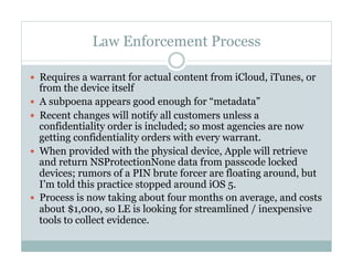 Law Enforcement Process
—  Requires a warrant for actual content from iCloud, iTunes, or
from the device itself
—  A subpoena appears good enough for “metadata”
—  Recent changes will notify all customers unless a
confidentiality order is included; so most agencies are now
getting confidentiality orders with every warrant.
—  When provided with the physical device, Apple will retrieve
and return NSProtectionNone data from passcode locked
devices; rumors of a PIN brute forcer are floating around, but
I’m told this practice stopped around iOS 5.
—  Process is now taking about four months on average, and costs
about $1,000, so LE is looking for streamlined / inexpensive
tools to collect evidence.
 