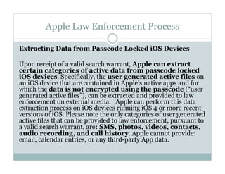 Apple Law Enforcement Process
Extracting Data from Passcode Locked iOS Devices
Upon receipt of a valid search warrant, Apple can extract
certain categories of active data from passcode locked
iOS devices. Specifically, the user generated active files on
an iOS device that are contained in Apple’s native apps and for
which the data is not encrypted using the passcode (“user
generated active files”), can be extracted and provided to law
enforcement on external media.   Apple can perform this data
extraction process on iOS devices running iOS 4 or more recent
versions of iOS. Please note the only categories of user generated
active files that can be provided to law enforcement, pursuant to
a valid search warrant, are: SMS, photos, videos, contacts,
audio recording, and call history. Apple cannot provide:
email, calendar entries, or any third-party App data.
 