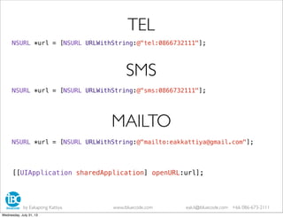 NSURL *url = [NSURL URLWithString:@"tel:0866732111"];
TEL
NSURL *url = [NSURL URLWithString:@"sms:0866732111"];
SMS
NSURL *url = [NSURL URLWithString:@"mailto:eakkattiya@gmail.com"];
MAILTO
[[UIApplication sharedApplication] openURL:url];
by Eakapong Kattiya www.ibluecode.com eak.k@ibluecode.com +66 086-673-2111
Wednesday, July 31, 13
 
