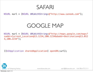 NSURL *url = [NSURL URLWithString:@"http://www.sanook.com"];
SAFARI
NSURL *url = [NSURL URLWithString:@"http://maps.google.com/maps?
saddr=Current_Location@13.1234,100.1234&daddr=Destination@13.012
4,100.2234"];
GOOGLE MAP
[[UIApplication sharedApplication] openURL:url];
by Eakapong Kattiya www.ibluecode.com eak.k@ibluecode.com +66 086-673-2111
Wednesday, July 31, 13
 