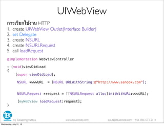 การเรียกใช้งาน HTTP
1. create UIWebView Outlet(Interface Builder)
2. set Delegate
3. create NSURL
4. create NSURLRequest
5. call loadRequest
@implementation WebViewController
- (void)viewDidLoad
{
[super viewDidLoad];
NSURL *wwwURL = [NSURL URLWithString:@"http://www.sanook.com"];
NSURLRequest *request = [[NSURLRequest alloc]initWithURL:wwwURL];
[myWebView loadRequest:request];
}
UIWebView
by Eakapong Kattiya www.ibluecode.com eak.k@ibluecode.com +66 086-673-2111
Wednesday, July 31, 13
 