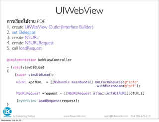 การเรียกใช้งาน PDF
1. create UIWebView Outlet(Interface Builder)
2. set Delegate
3. create NSURL
4. create NSURLRequest
5. call loadRequest
@implementation WebViewController
- (void)viewDidLoad
{
[super viewDidLoad];
NSURL *pdfURL = [[NSBundle mainBundle] URLForResource:@"info"
withExtension:@"pdf"];
NSURLRequest *request = [[NSURLRequest alloc]initWithURL:pdfURL];
[myWebView loadRequest:request];
}
UIWebView
by Eakapong Kattiya www.ibluecode.com eak.k@ibluecode.com +66 086-673-2111
Wednesday, July 31, 13
 