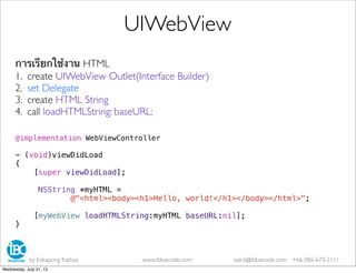 การเรียกใช้งาน HTML
1. create UIWebView Outlet(Interface Builder)
2. set Delegate
3. create HTML String
4. call loadHTMLString: baseURL:
@implementation WebViewController
- (void)viewDidLoad
{
[super viewDidLoad];
NSString *myHTML =
@"<html><body><h1>Hello, world!</h1></body></html>";
[myWebView loadHTMLString:myHTML baseURL:nil];
}
UIWebView
by Eakapong Kattiya www.ibluecode.com eak.k@ibluecode.com +66 086-673-2111
Wednesday, July 31, 13
 