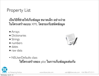 เป็นวิธีที่ช่วยให้เก็บข้อมูล ขนาดเล็ก อย่างง่าย
ในโครงสร้างแบบ XML โดยรองรับชนิดข้อมูล
■ Arrays
■ Dictionaries
■ Strings
■ numbers
■ dates
■ raw data
• NSUserDefaults class
ใช้โครงสร้างของ plist ในการเก็บข้อมูลเช่นกัน
Property List
by Eakapong Kattiya www.ibluecode.com eak.k@ibluecode.com +66 086-673-2111
Wednesday, July 31, 13
 