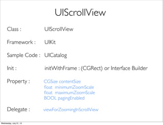 Class : UIScrollView
Framework : UIKit
Sample Code : UICatalog
Init : initWithFrame : (CGRect) or Interface Builder
Property : CGSize contentSize
ﬂoat minimumZoomScale
ﬂoat maximumZoomScale
BOOL pagingEnabled
Delegate : viewForZoomingInScrollView
UIScrollView
Wednesday, July 31, 13
 