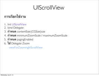 การเรียกใช้งาน
1. Init UIScrollView
2. bind Delegate
3. กําหนด contentSize:(CGSize)size
4. กําหนด minimumZoomScale / maximumZoomScale
5. กําหนด pagingEnabled
6. ใช้ Delegate Zoom
viewForZoomingInScrollView
UIScrollView
Wednesday, July 31, 13
 
