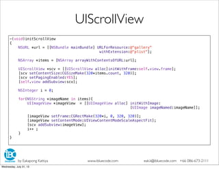 -(void)initScrollView
{
NSURL *url = [[NSBundle mainBundle] URLForResource:@"gallery"
withExtension:@"plist"];
NSArray *items = [NSArray arrayWithContentsOfURL:url];
UIScrollView *scv = [[UIScrollView alloc]initWithFrame:self.view.frame];
[scv setContentSize:CGSizeMake(320*items.count, 320)];
[scv setPagingEnabled:YES];
[self.view addSubview:scv];
NSInteger i = 0;
for(NSString *imageName in items){
UIImageView *imageView = [[UIImageView alloc] initWithImage:
[UIImage imageNamed:imageName]];
[imageView setFrame:CGRectMake(320*i, 0, 320, 320)];
[imageView setContentMode:UIViewContentModeScaleAspectFit];
[scv addSubview:imageView];
i++ ;
}
}
UIScrollView
by Eakapong Kattiya www.ibluecode.com eak.k@ibluecode.com +66 086-673-2111
Wednesday, July 31, 13
 