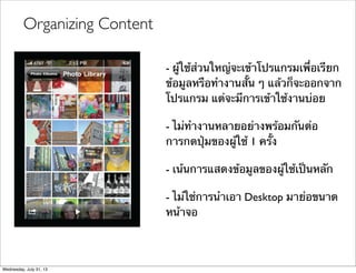 Organizing Content
- ผู้ใช้ส่วนใหญ่จะเข้าโปรแกรมเพื่อเรียก
ข้อมูลหรือทํางานสั้น ๆ แล้วก็จะออกจาก
โปรแกรม แต่จะมีการเข้าใช้งานบ่อย
- ไม่ทํางานหลายอย่างพร้อมกันต่อ
การกดปุ่มของผู้ใช้ 1 ครั้ง
- เน้นการแสดงข้อมูลของผู้ใช้เป็นหลัก
- ไม่ใช่การนําเอา Desktop มาย่อขนาด
หน้าจอ
Wednesday, July 31, 13
 