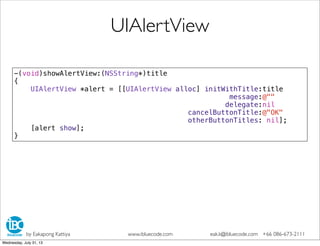 -(void)showAlertView:(NSString*)title
{
UIAlertView *alert = [[UIAlertView alloc] initWithTitle:title
message:@""
delegate:nil
cancelButtonTitle:@"OK"
otherButtonTitles: nil];
[alert show];
}
UIAlertView
by Eakapong Kattiya www.ibluecode.com eak.k@ibluecode.com +66 086-673-2111
Wednesday, July 31, 13
 