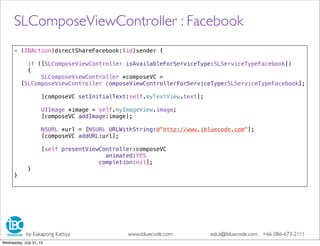 - (IBAction)directShareFacebook:(id)sender {
if ([SLComposeViewController isAvailableForServiceType:SLServiceTypeFacebook])
{
SLComposeViewController *composeVC =
[SLComposeViewController composeViewControllerForServiceType:SLServiceTypeFacebook];
[composeVC setInitialText:self.myTextView.text];
UIImage *image = self.myImageView.image;
[composeVC addImage:image];
NSURL *url = [NSURL URLWithString:@"http://www.ibluecode.com"];
[composeVC addURL:url];
[self presentViewController:composeVC
animated:YES
completion:nil];
}
}
SLComposeViewController : Facebook
by Eakapong Kattiya www.ibluecode.com eak.k@ibluecode.com +66 086-673-2111
Wednesday, July 31, 13
 