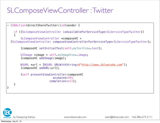 - (IBAction)directShareTwitter:(id)sender {
if ([SLComposeViewController isAvailableForServiceType:SLServiceTypeTwitter])
{
SLComposeViewController *composeVC =
[SLComposeViewController composeViewControllerForServiceType:SLServiceTypeTwitter];
[composeVC setInitialText:self.myTextView.text];
UIImage *image = self.myImageView.image;
[composeVC addImage:image];
NSURL *url = [NSURL URLWithString:@"http://www.ibluecode.com"];
[composeVC addURL:url];
[self presentViewController:composeVC
animated:YES
completion:nil];
}
}
SLComposeViewController :Twitter
by Eakapong Kattiya www.ibluecode.com eak.k@ibluecode.com +66 086-673-2111
Wednesday, July 31, 13
 