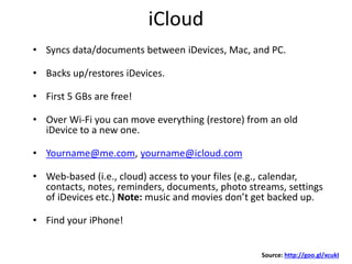 iCloud
• Syncs data/documents between iDevices, Mac, and PC.
• Backs up/restores iDevices.
• First 5 GBs are free!
• Over Wi-Fi you can move everything (restore) from an old
iDevice to a new one.
• Yourname@me.com, yourname@icloud.com
• Web-based (i.e., cloud) access to your files (e.g., calendar,
contacts, notes, reminders, documents, photo streams, settings
of iDevices etc.) Note: music and movies don’t get backed up.
• Find your iPhone!
Source: http://goo.gl/xcukI
 