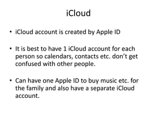 iCloud
• iCloud account is created by Apple ID
• It is best to have 1 iCloud account for each
person so calendars, contacts etc. don’t get
confused with other people.
• Can have one Apple ID to buy music etc. for
the family and also have a separate iCloud
account.
 