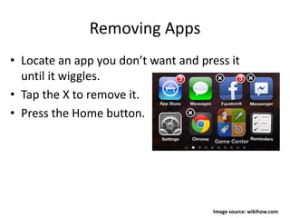 Removing Apps
• Locate an app you don’t want and press it
until it wiggles.
• Tap the X to remove it.
• Press the Home button.
Image source: wikihow.com
 