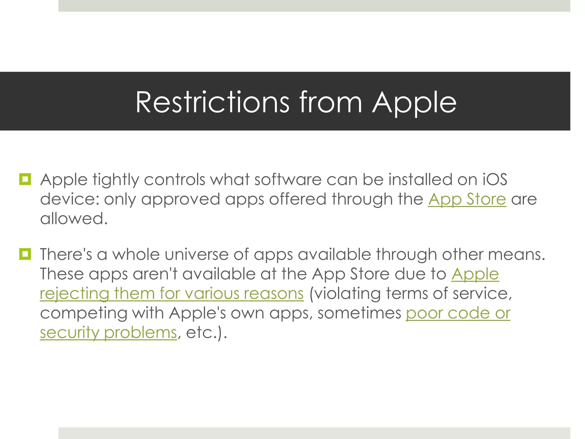 Restrictions from Apple
 Apple tightly controls what software can be installed on iOS
device: only approved apps offered through the App Store are
allowed.
 There's a whole universe of apps available through other means.
These apps aren't available at the App Store due to Apple
rejecting them for various reasons (violating terms of service,
competing with Apple's own apps, sometimes poor code or
security problems, etc.).
 