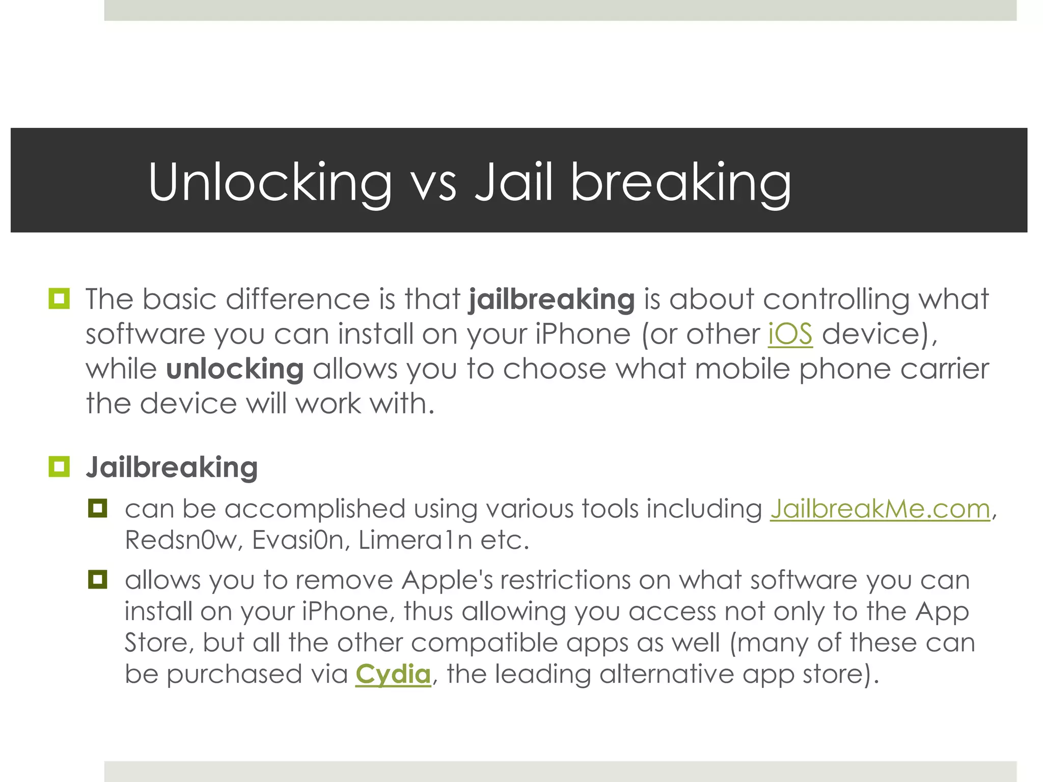 Unlocking vs Jail breaking
 The basic difference is that jailbreaking is about controlling what
software you can install on your iPhone (or other iOS device),
while unlocking allows you to choose what mobile phone carrier
the device will work with.
 Jailbreaking
 can be accomplished using various tools including JailbreakMe.com,
Redsn0w, Evasi0n, Limera1n etc.
 allows you to remove Apple's restrictions on what software you can
install on your iPhone, thus allowing you access not only to the App
Store, but all the other compatible apps as well (many of these can
be purchased via Cydia, the leading alternative app store).
 