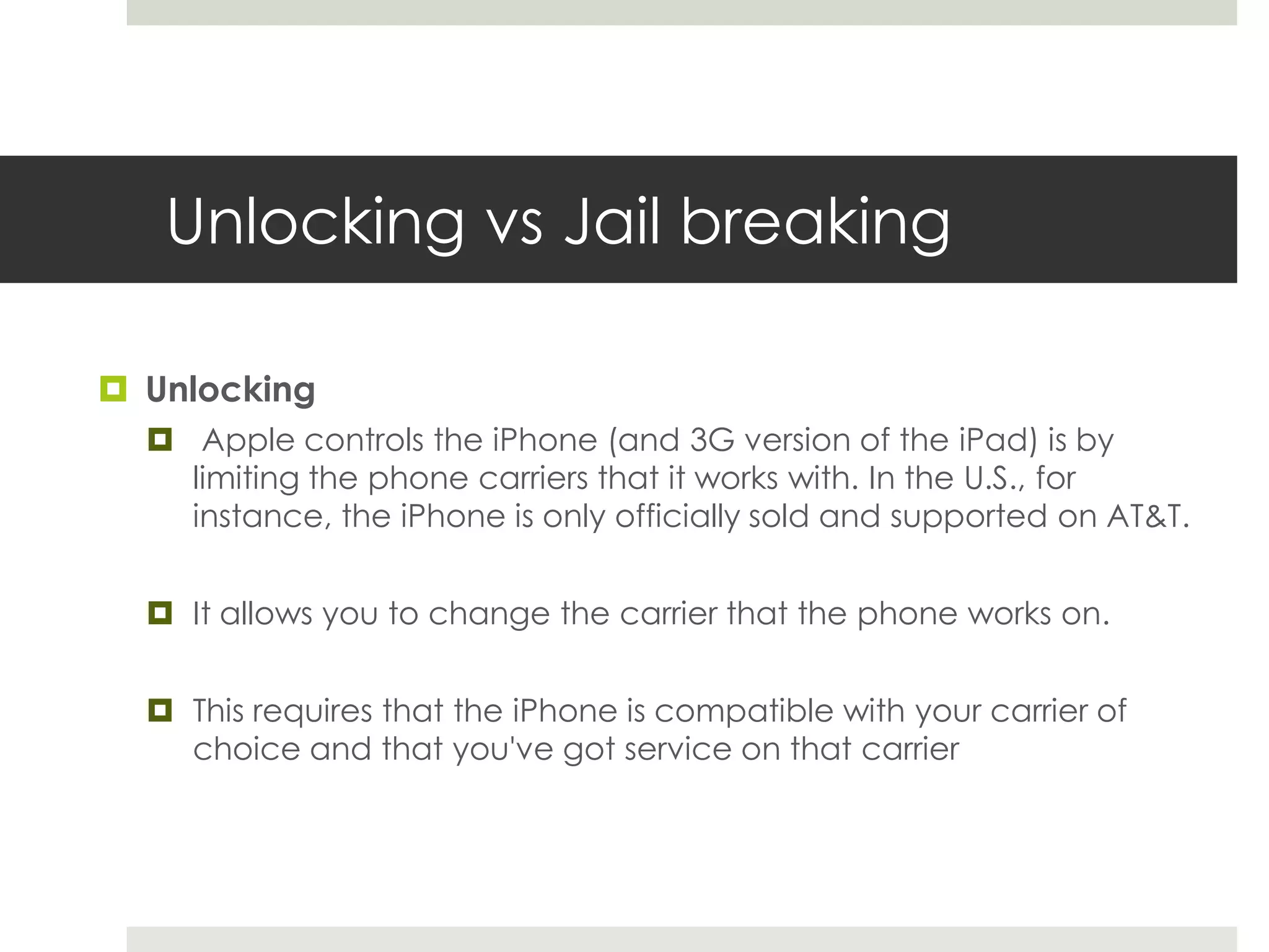 Unlocking vs Jail breaking
 Unlocking
 Apple controls the iPhone (and 3G version of the iPad) is by
limiting the phone carriers that it works with. In the U.S., for
instance, the iPhone is only officially sold and supported on AT&T.
 It allows you to change the carrier that the phone works on.
 This requires that the iPhone is compatible with your carrier of
choice and that you've got service on that carrier
 