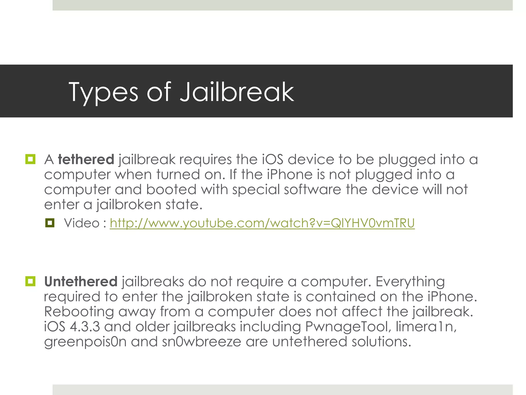 Types of Jailbreak
 A tethered jailbreak requires the iOS device to be plugged into a
computer when turned on. If the iPhone is not plugged into a
computer and booted with special software the device will not
enter a jailbroken state.
 Video : http://www.youtube.com/watch?v=QlYHV0vmTRU
 Untethered jailbreaks do not require a computer. Everything
required to enter the jailbroken state is contained on the iPhone.
Rebooting away from a computer does not affect the jailbreak.
iOS 4.3.3 and older jailbreaks including PwnageTool, limera1n,
greenpois0n and sn0wbreeze are untethered solutions.
 
