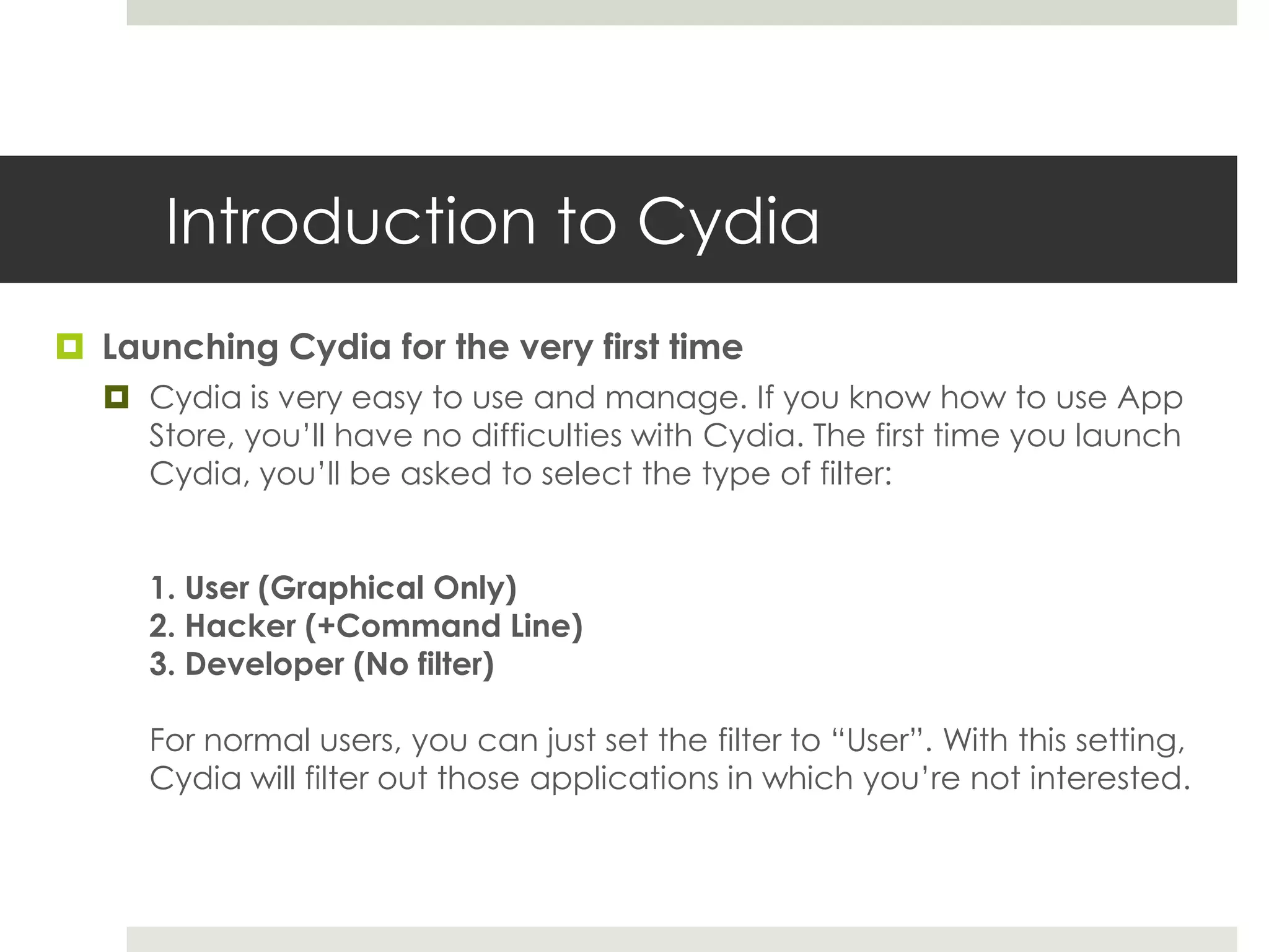 Introduction to Cydia
 Launching Cydia for the very first time
 Cydia is very easy to use and manage. If you know how to use App
Store, you’ll have no difficulties with Cydia. The first time you launch
Cydia, you’ll be asked to select the type of filter:
1. User (Graphical Only)
2. Hacker (+Command Line)
3. Developer (No filter)
For normal users, you can just set the filter to “User”. With this setting,
Cydia will filter out those applications in which you’re not interested.
 