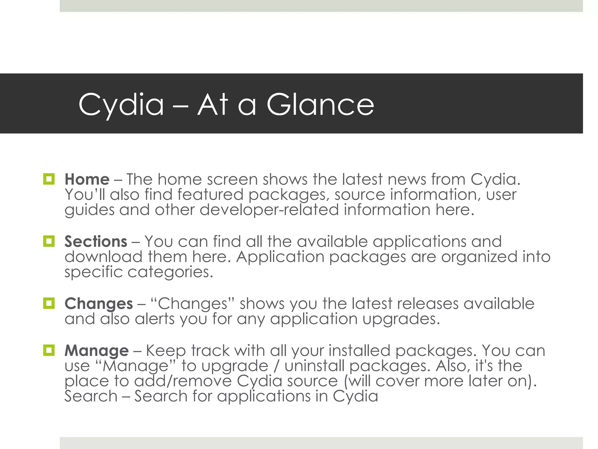 Cydia – At a Glance
 Home – The home screen shows the latest news from Cydia.
You’ll also find featured packages, source information, user
guides and other developer-related information here.
 Sections – You can find all the available applications and
download them here. Application packages are organized into
specific categories.
 Changes – “Changes” shows you the latest releases available
and also alerts you for any application upgrades.
 Manage – Keep track with all your installed packages. You can
use “Manage” to upgrade / uninstall packages. Also, it's the
place to add/remove Cydia source (will cover more later on).
Search – Search for applications in Cydia
 