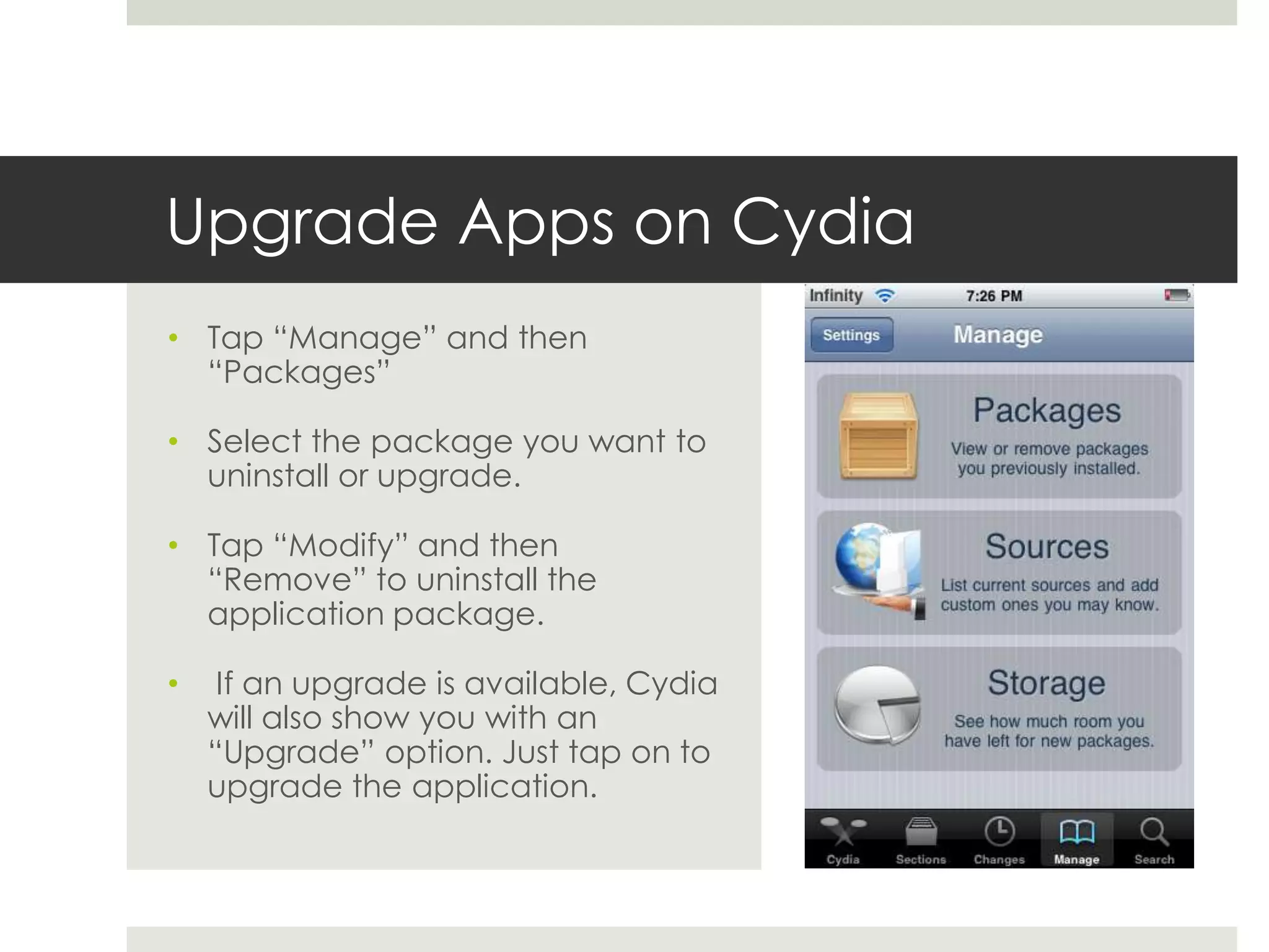 Upgrade Apps on Cydia
• Tap “Manage” and then
“Packages”
• Select the package you want to
uninstall or upgrade.
• Tap “Modify” and then
“Remove” to uninstall the
application package.
• If an upgrade is available, Cydia
will also show you with an
“Upgrade” option. Just tap on to
upgrade the application.
 