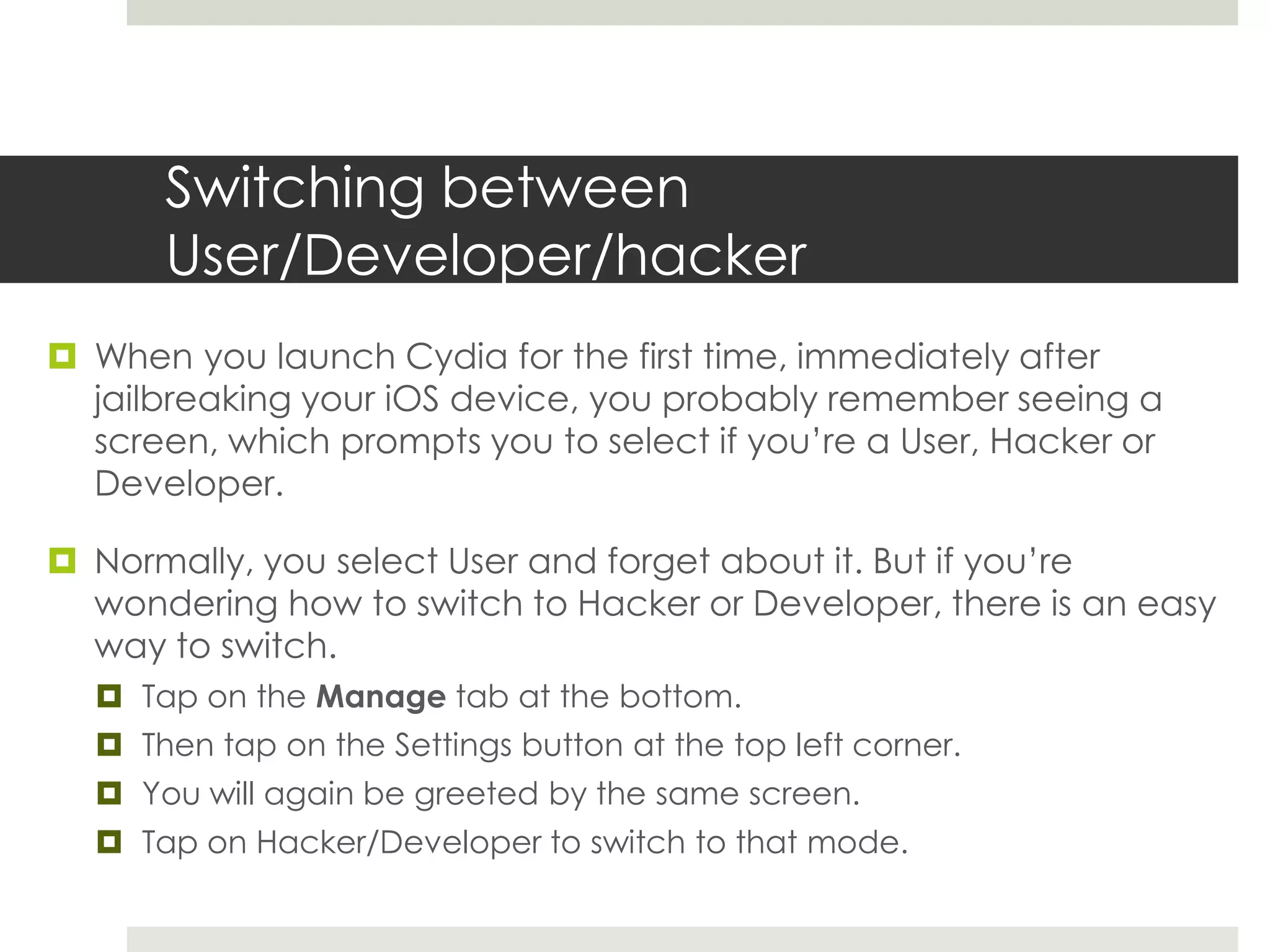 Switching between
User/Developer/hacker
 When you launch Cydia for the first time, immediately after
jailbreaking your iOS device, you probably remember seeing a
screen, which prompts you to select if you’re a User, Hacker or
Developer.
 Normally, you select User and forget about it. But if you’re
wondering how to switch to Hacker or Developer, there is an easy
way to switch.
 Tap on the Manage tab at the bottom.
 Then tap on the Settings button at the top left corner.
 You will again be greeted by the same screen.
 Tap on Hacker/Developer to switch to that mode.
 