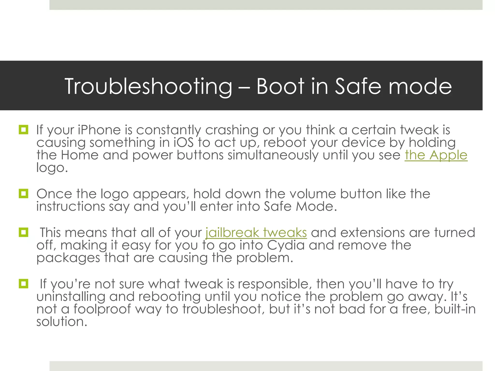 Troubleshooting – Boot in Safe mode
 If your iPhone is constantly crashing or you think a certain tweak is
causing something in iOS to act up, reboot your device by holding
the Home and power buttons simultaneously until you see the Apple
logo.
 Once the logo appears, hold down the volume button like the
instructions say and you’ll enter into Safe Mode.
 This means that all of your jailbreak tweaks and extensions are turned
off, making it easy for you to go into Cydia and remove the
packages that are causing the problem.
 If you’re not sure what tweak is responsible, then you’ll have to try
uninstalling and rebooting until you notice the problem go away. It’s
not a foolproof way to troubleshoot, but it’s not bad for a free, built-in
solution.
 