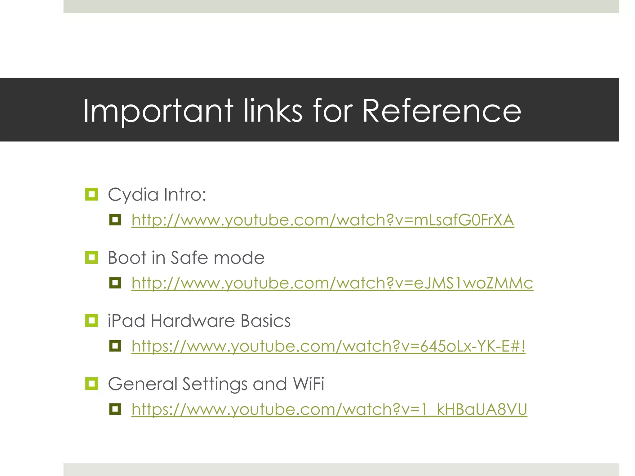 Important links for Reference
 Cydia Intro:
 http://www.youtube.com/watch?v=mLsafG0FrXA
 Boot in Safe mode
 http://www.youtube.com/watch?v=eJMS1woZMMc
 iPad Hardware Basics
 https://www.youtube.com/watch?v=645oLx-YK-E#!
 General Settings and WiFi
 https://www.youtube.com/watch?v=1_kHBaUA8VU
 